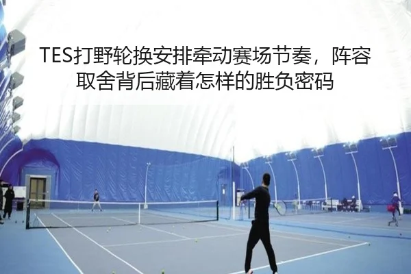 TES打野轮换安排牵动赛场节奏，阵容取舍背后藏着怎样的胜负密码